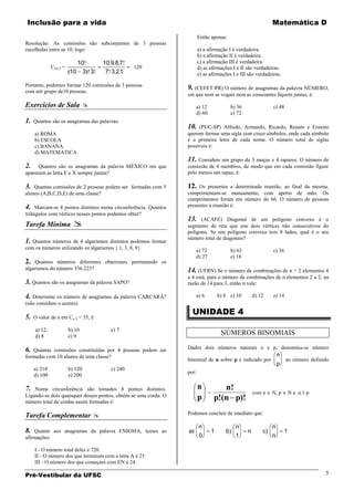 Inclusão para a vida                                                                                         Matemática D
                                                                        Então apenas:
Resolução: As comissões são subconjuntos de 3 pessoas
escolhidas entre as 10, logo:                                           a) a afirmação I é verdadeira.
                                                                        b) a afirmação II é verdadeira.
                             10      10 9 8 7                           c) a afirmação III é verdadeira.
              C10,3 =                             120                   d) as afirmações I e II são verdadeiras.
                        10     3 3    7 3 21                            e) as afirmações I e III são verdadeiras.

Portanto, podemos formar 120 comissões de 3 pessoas
com um grupo de10 pessoas.
                                                                 9. (CEFET-PR) O número de anagramas da palavra NÚMERO,
                                                                 em que nem as vogais nem as consoantes fiquem juntas, é:

Exercícios de Sala                                                  a) 12              b) 36                c) 48
                                                                     d) 60              e) 72
1.   Quantos são os anagramas das palavras:
                                                                 10.  (PUC-SP) Alfredo, Armando, Ricardo, Renato e Ernesto
     a) ROMA                                                     querem formar uma sigla com cinco símbolos, onde cada símbolo
     b) ESCOLA                                                   é a primeira letra de cada nome. O número total de siglas
     c) BANANA.                                                  possíveis é:
     d) MATEMATICA
                                                                 11. Considere um grupo de 3 moças e 4 rapazes. O número de
2.    Quantos são os anagramas da palavra MÉXICO em que          comissão de 4 membros, de modo que em cada comissão figure
aparecem as letra E e X sempre juntas?                           pelo menos um rapaz, é:

3.  Quantas comissões de 2 pessoas podem ser formadas com 5      12.  Os presentes a determinada reunião, ao final da mesma,
alunos (A,B,C,D,E) de uma classe?                                cumprimentam-se mutuamente, com aperto de mão. Os
                                                                 cumprimentos foram em número de 66. O número de pessoas
4.   Marcam-se 8 pontos distintos numa circunferência. Quantos   presentes à reunião é:
triângulos com vértices nesses pontos podemos obter?
                                                                 13.
Tarefa Mínima 
                                                                       (ACAFE) Diagonal de um polígono convexo é o
                                                                 segmento de reta que une dois vértices não consecutivos do
                                                                 polígono. Se um polígono convexo tem 9 lados, qual é o seu
                                                                 número total de diagonais?
1. Quantos números de 4 algarismos distintos podemos formar
com os números utilizando os algarismos { 1, 3, 8, 9}.               a) 72              b) 63                c) 36
                                                                     d) 27              e) 18
2.  Quantos números diferentes obteremos permutando os
algarismos do número 336.223?                                    14. (UFRN) Se o número de combinações de n + 2 elementos 4
                                                                 a 4 está, para o número de combinações de n elementos 2 a 2, na
3. Quantos são os anagramas da palavra SAPO?                     razão de 14 para 3, então n vale:

4. Determine os número de anagramas da palavra CARCARÁ?              a) 6         b) 8 c) 10        d) 12    e) 14
(não considere o acento)
                                                                     UNIDADE 4
5.   O valor de x em Cx,3 = 35, é:

     a) 12              b) 10           c) 7
     d) 8               e) 9
                                                                                   NÚMEROS BINOMIAIS

6. Quantas comissões constituídas por 4 pessoas podem ser        Dados dois números naturais n e p, denomina-se número
formadas com 10 alunos de uma classe?                                                                            n
                                                                 binomial de n sobre p e indicado por                ao número definido
                                                                                                                 p
     a) 210             b) 120          c) 240
                                                                 por:
     d) 100             e) 200

7.  Numa circunferência são tomados 8 pontos distintos.                 n           n!
                                                                             =                      com n    N, p        Ne n   p
Ligando-se dois quaisquer desses pontos, obtém-se uma corda. O          p
número total de cordas assim formadas é:
                                                                                 p!(n p)!

Tarefa Complementar                                             Podemos concluir de imediato que:

                                                                        n                  n                 n
8.  Quanto aos anagramas da palavra ENIGMA, temos as             a            1       b)        n       c)           1
afirmações:                                                             0                  1                 n

     I - O número total deles é 720.
     II - O número dos que terminam com a letra A é 25.
     III - O número dos que começam com EN é 24.

Pré-Vestibular da UFSC                                                                                                               5
 