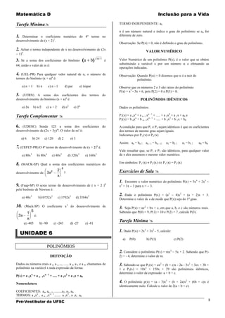 Matemática D                                                                                                                    Inclusão para a Vida

Tarefa Mínima                                                                               TERMO INDEPENDENTE: a0

                                                                                             n é um número natural e indica o grau do polinômio se a n for
1.  Determinar o coeficiente numérico do 4º termo no                                         diferente de zero.
desenvolvimento de (x + 2)7.
                                                                                             Observação: Se P(x) = 0, não é definido o grau do polinômio.
2. Achar o termo independente de x no desenvolvimento de (2x                                                        VALOR NUMÉRICO
  1)6.
                                                                                   m 1       Valor Numérico de um polinômio P(x), é o valor que se obtém
3. Se a soma dos coeficientes do binômio a                                   b           é
64, então o valor de m é:                                                                    substituindo a variável x por um número      e efetuando as
                                                                                             operações indicadas.
4.  (UEL-PR) Para qualquer valor natural de n, o número de                                   Observação: Quando P( ) = 0 dizemos que                    é a raiz do
termos do binômio (x + a)n é:                                                                            polinômio.
      a) n + 1           b) n      c) n - 1          d) par         e) ímpar                 Observe que os números 2 e 3 são raízes do polinômio
                                                                                             P(x) = x2 - 5x + 6, pois P(2) = 0 e P(3) = 0.
5.  (UFRN) A soma dos coeficientes dos termos do
desenvolvimento do binômio (x + a)n é:                                                                         POLINÔMIOS IDÊNTICOS
      a) 2n      b) n/2          c) n + 2       d) n 2        e) 2n                          Dados os polinômios:

Tarefa Complementar                                                                         P1(x) = a nxn + a n - 1xn - 1 + ..... + a 2x2 + a 1x + a0 e
                                                                                             P2(x) = b nxn + b n - 1xn - 1 + ..... + b 2x2 + b 1x + b0

6.  (UDESC) Sendo 125 a soma dos coeficientes do                                             A condição para que P1 e P2 sejam idênticos é que os coeficientes
desenvolvimento de (2x + 3y)m. O valor de m! é:                                              dos termos de mesmo grau sejam iguais.
                                                                                             Indicamos por P1 (x) P2 (x)
     a) 6       b) 24           c) 120        d) 2        e) 3
                                                                                             Assim: an = bn ;      an - 1 = bn - 1;     a2 = b 2 ;      a1 = b 1 ;    a0 = b 0
7. (CEFET-PR) O 4º termo do desenvolvimento de (x + 2)6 é:
                                                                                             Vale ressaltar que, se P1 e P2 são idênticos, para qualquer valor
      a) 80x3            b) 80x4      c) 40x5            d) 320x3       e) 160x3             de x eles assumem o mesmo valor numérico.

8.   (MACK-SP) Qual a soma dos coeficientes numéricos do                                     Em símbolos: P1 (x)       P2 (x)         P1 (x) = P2 (x)
                                                8
desenvolvimento de 3x
                      2                     2
                                                     ?                                       Exercícios de Sala 
                                            x
                                                                                             1. Encontre o valor numérico do polinômio P(x) = 5x4 + 2x3
9. (Faap-SP) O sexto termo do desenvolvimento de ( x + 2 )                               8    2
                                                                                             x + 3x 3 para x = 3.
pelo binômio de Newton é:
                                                                                             2. Dado o polinômio P(x) = (a2         4)x2 + (a + 2)x + 3.
      a) 48x3             b)10752x3         c) 1792x3            d) 3584x3                   Determine o valor de a de modo que P(x) seja do 1º grau.

10.      (Mack-SP) O coeficiente x3 do desenvolvimento de                                    3. Seja P(x) = ax2 + bx + c, em que a, b, e c são números reais.
                5                                                                            Sabendo que P(0) = 9, P(1) = 10 e P(2) = 7, calcule P(3).
            1
  3x                é:
            x
         a) -405          b) -90         c) -243          d) -27        e) -81
                                                                                             Tarefa Mínima 

     UNIDADE 6
                                                                                             1. Dado P(x) = 2x3 + 3x2 – 5, calcule:
                                                                                                  a)   P(0)         b) P(1)                   c) P(2)

                                   POLINÔMIOS
                                                                                             2. Considere o polinômio P(x) = mx2 – 5x + 2. Sabendo que P(-
                                    DEFINIÇÃO                                                2) = - 4, determine o valor de m.

Dados os números reais a n, a n - 1, ....., a 2, a 1 e a 0, chamamos de                      3. Sabendo-se que P1(x) = ax2 + (b + c)x - 2a - 3x2 + 3cx + 3b +
polinômio na variável x toda expressão da forma:                                             1 e P2(x) = 10x2 + 158x + 29 são polinômios idênticos,
                                                                                             determine o valor da expressão: a + b + c.
P(x) = a nxn + a n - 1xn - 1 + ..... + a 2x2 + a 1x + a0

Nomenclatura
                                                                                             4. O polinômio p(x) = (a - 3)x3 + (b + 2a)x2 + (6b + c)x é
                                                                                             identicamente nulo. Calcule o valor de 2(a + b + c).
COEFICIENTES: an, an - 1, .........a2, a1, a0.
TERMOS: a nxn , a n - 1xn - 1 , ..... a 2x2 , a 1x, a0
Pré-Vestibular da UFSC                                                                                                                                                           8
 