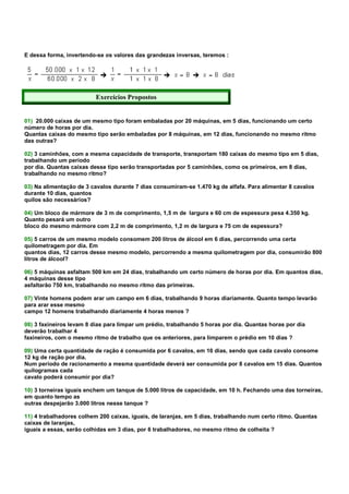 E dessa forma, invertendo-se os valores das grandezas inversas, teremos :




                          Exercícios Propostos


01) 20.000 caixas de um mesmo tipo foram embaladas por 20 máquinas, em 5 dias, funcionando um certo
número de horas por dia.
Quantas caixas do mesmo tipo serão embaladas por 8 máquinas, em 12 dias, funcionando no mesmo ritmo
das outras?

02) 3 caminhões, com a mesma capacidade de transporte, transportam 180 caixas do mesmo tipo em 5 dias,
trabalhando um período
por dia. Quantas caixas desse tipo serão transportadas por 5 caminhões, como os primeiros, em 8 dias,
trabalhando no mesmo ritmo?

03) Na alimentação de 3 cavalos durante 7 dias consumiram-se 1.470 kg de alfafa. Para alimentar 8 cavalos
durante 10 dias, quantos
quilos são necessários?

04) Um bloco de mármore de 3 m de comprimento, 1,5 m de largura e 60 cm de espessura pesa 4.350 kg.
Quanto pesará um outro
bloco do mesmo mármore com 2,2 m de comprimento, 1,2 m de largura e 75 cm de espessura?

05) 5 carros de um mesmo modelo consomem 200 litros de álcool em 6 dias, percorrendo uma certa
quilometragem por dia. Em
quantos dias, 12 carros desse mesmo modelo, percorrendo a mesma quilometragem por dia, consumirão 800
litros de álcool?

06) 5 máquinas asfaltam 500 km em 24 dias, trabalhando um certo número de horas por dia. Em quantos dias,
4 máquinas desse tipo
asfaltarão 750 km, trabalhando no mesmo ritmo das primeiras.

07) Vinte homens podem arar um campo em 6 dias, trabalhando 9 horas diariamente. Quanto tempo levarão
para arar esse mesmo
campo 12 homens trabalhando diariamente 4 horas menos ?

08) 3 faxineiros levam 8 dias para limpar um prédio, trabalhando 5 horas por dia. Quantas horas por dia
deverão trabalhar 4
faxineiros, com o mesmo ritmo de trabalho que os anteriores, para limparem o prédio em 10 dias ?

09) Uma certa quantidade de ração é consumida por 6 cavalos, em 10 dias, sendo que cada cavalo consome
12 kg de ração por dia.
Num período de racionamento a mesma quantidade deverá ser consumida por 8 cavalos em 15 dias. Quantos
quilogramas cada
cavalo poderá consumir por dia?

10) 3 torneiras iguais enchem um tanque de 5.000 litros de capacidade, em 10 h. Fechando uma das torneiras,
em quanto tempo as
outras despejarão 3.000 litros nesse tanque ?

11) 4 trabalhadores colhem 200 caixas, iguais, de laranjas, em 5 dias, trabalhando num certo ritmo. Quantas
caixas de laranjas,
iguais a essas, serão colhidas em 3 dias, por 6 trabalhadores, no mesmo ritmo de colheita ?
 