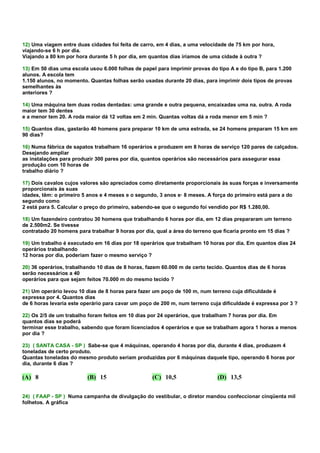 12) Uma viagem entre duas cidades foi feita de carro, em 4 dias, a uma velocidade de 75 km por hora,
viajando-se 6 h por dia.
Viajando a 80 km por hora durante 5 h por dia, em quantos dias iríamos de uma cidade à outra ?

13) Em 50 dias uma escola usou 6.000 folhas de papel para imprimir provas do tipo A e do tipo B, para 1.200
alunos. A escola tem
1.150 alunos, no momento. Quantas folhas serão usadas durante 20 dias, para imprimir dois tipos de provas
semelhantes às
anteriores ?

14) Uma máquina tem duas rodas dentadas: uma grande e outra pequena, encaixadas uma na. outra. A roda
maior tem 30 dentes
e a menor tem 20. A roda maior dá 12 voltas em 2 min. Quantas voltas dá a roda menor em 5 min ?

15) Quantos dias, gastarão 40 homens para preparar 10 km de uma estrada, se 24 homens preparam 15 km em
90 dias?

16) Numa fábrica de sapatos trabalham 16 operários e produzem em 8 horas de serviço 120 pares de calçados.
Desejando ampliar
as instalações para produzir 300 pares por dia, quantos operários são necessários para assegurar essa
produção com 10 horas de
trabalho diário ?

17) Dois cavalos cujos valores são apreciados como diretamente proporcionais às suas forças e inversamente
proporcionais às suas
idades, têm: o primeiro 5 anos e 4 meses e o segundo, 3 anos e· 8 meses. A força do primeiro está para a do
segundo como
2 está para 5. Calcular o preço do primeiro, sabendo-se que o segundo foi vendido por R$ 1.280,00.

18) Um fazendeiro contratou 30 homens que trabalhando 6 horas por dia, em 12 dias prepararam um terreno
de 2.500m2. Se tivesse
contratado 20 homens para trabalhar 9 horas por dia, qual a área do terreno que ficaria pronto em 15 dias ?

19) Um trabalho é executado em 16 dias por 18 operários que trabalham 10 horas por dia. Em quantos dias 24
operários trabalhando
12 horas por dia, poderiam fazer o mesmo serviço ?

20) 36 operários, trabalhando 10 dias de 8 horas, fazem 60.000 m de certo tecido. Quantos dias de 6 horas
serão necessários a 40
operários para que sejam feitos 70.000 m do mesmo tecido ?

21) Um operário levou 10 dias de 8 horas para fazer um poço de 100 m, num terreno cuja dificuldade é
expressa por 4. Quantos dias
de 6 horas levaria este operário para cavar um poço de 200 m, num terreno cuja dificuldade é expressa por 3 ?

22) Os 2/5 de um trabalho foram feitos em 10 dias por 24 operários, que trabalham 7 horas por dia. Em
quantos dias se poderá
terminar esse trabalho, sabendo que foram licenciados 4 operários e que se trabalham agora 1 horas a menos
por dia ?

23) ( SANTA CASA - SP ) Sabe-se que 4 máquinas, operando 4 horas por dia, durante 4 dias, produzem 4
toneladas de certo produto.
Quantas toneladas do mesmo produto seriam produzidas por 6 máquinas daquele tipo, operando 6 horas por
dia, durante 6 dias ?

(A) 8                    (B) 15                    (C) 10,5                  (D) 13,5


24) ( FAAP - SP ) Numa campanha de divulgação do vestibular, o diretor mandou confeccionar cinqüenta mil
folhetos. A gráfica
 