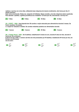 realizou o serviço em cinco dias, utilizando duas máquinas de mesmo rendimento, oito horas por dia. O
diretor precisou
fazer nova encomenda. Desta vez, sessenta mil folhetos. Nessa ocasião, uma das máquinas estava quebrada.
Para atender o pedido, a gráfica prontificou-se a trabalhar 12 horas por dia, executando o serviço em :

(A) 5 dias               (B) 8 dias                (C) 10 dias               (D) 12 dias


25) ( CEFET - 1990 ) Uma fazenda tem 30 cavalos e ração estocada para alimentá-los durante 2 meses. Se
forem vendidos 10 cavalos
e a ração for reduzida à metade. Os cavalos restantes poderão ser alimentados durante:

(A) 3 meses              (B) 4 meses               (C) 45 dias               (D) 2 meses


26) ( Colégio Naval - 1995 ) Se K abelhas, trabalhando K meses do ano, durante K dias do mês, durante K
horas por dia, produzem
K litros de mel; então, o número de litros de mel produzidos por W abelhas, trabalhando W horas por dia, em
W dias e em W meses
do ano será :
 