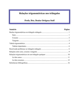 Relações trigonométricas nos triângulos

                                Profa. Dra. Denise Ortigosa Stolf



Sumário                                                                                                                  Página
Razões trigonométricas no triângulo retângulo .............................................................. 1
     Seno .......................................................................................................................... 1
     Cosseno .................................................................................................................... 2
     Tangente ................................................................................................................... 2
Tabela trigonométrica ..................................................................................................... 4
     Tabelas importantes.................................................................................................. 6
Resolvendo problemas no triângulo retângulo ............................................................... 6
Relações entre seno, cosseno e tangente......................................................................... 9
Relações trigonométricas em um triângulo qualquer ................................................... 10
     Lei dos senos .......................................................................................................... 11
     Lei dos cossenos ..................................................................................................... 12
Referências bibliográficas............................................................................................. 16
 