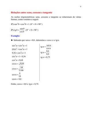9


Relações entre seno, cosseno e tangente
As razões trigonométricas seno, cosseno e tangente se relacionam de várias
formas, como veremos a seguir:

1ª) sen 2 θ + cos 2 θ = 1 ( 0 o < θ < 90 o )

             sen θ
2ª) tg θ =         ( 0 o < θ < 90 o )
             cos θ
Exemplo:

► Sabendo que sen α = 0,6 , determine o cos α e a tg α .

 sen 2 α + cos 2 α = 1                   tg α =
                                                sen α
 (0,6) 2 + cos 2 α = 1                          cos α
                                                0,6
 0,36 + cos 2 α = 1                      tg α =
                                                0,8
 cos 2 α = 1 − 0,36                      tg α = 0,75
 cos 2 α = 0,64
 cos α = 0,64
            64
 cos α =
           100
          8
 cos α =
         10
 cos α = 0,8

Então, cos α = 0,8 e tg α = 0,75 .
 