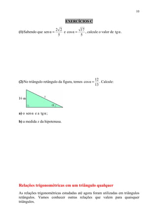 10


                                EXERCÍCIOS C

                          2 2           17
(1) Sabendo que sen α =       e cos α =    , calcule o valor de tg α .
                           5            5




                                                      12
(2) No triângulo retângulo da figura, temos cos α =      . Calcule:
                                                      13




a) o sen α e a tg α ;

b) a medida x da hipotenusa.




Relações trigonométricas em um triângulo qualquer
As relações trigonométricas estudadas até agora foram utilizadas em triângulos
retângulos. Vamos conhecer outras relações que valem para quaisquer
triângulos.
 