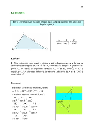 11


Lei dos senos


 Em todo triângulo, as medidas de seus lados são proporcionais aos senos dos
                              ângulos opostos.




                                                   a     b     C
                                                       =     =
                                                     ˆ     ˆ     ˆ
                                                 sen A sen B sen C




Exemplo:
► Um agrimensor quer medir a distância entre duas árvores, A e B, que se
encontram em margens opostas de um rio, como mostra a figura. A partir de um
                                                                 ˆ
ponto C, ele tomou as seguintes medidas: AC = 14 m, med( C ) = 80º e
      ˆ
med( A ) = 72º. Com esses dados ele determinou a distância de A até B. Qual é
essa distância?



Resolução:

Utilizando os dados do problema, temos:
med( B ) = 180 o − (80 o + 72 o ) = 28º
      ˆ
Aplicando a lei dos senos no ∆ABC:
 BC       AC        AB
       =        =
    ˆ        ˆ
sen A sen B sen C     ˆ
  BC         AC         AB
       o
         =        o
                    =
sen 72     sen 28     sen 80 o
  BC         14         AB
         =          =
sen 72 o sen 28 o sen 80 o
  14         AB
       o
         =
sen 28     sen 80 o
 