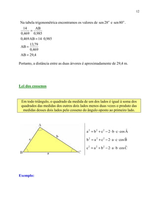 12


Na tabela trigonométrica encontramos os valores de sen 28o e sen 80 o .
   14      AB
       =
 0,469 0,985
 0,469 AB = 14 ⋅ 0,985
       13,79
 AB =
       0,469
 AB = 29,4

Portanto, a distância entre as duas árvores é aproximadamente de 29,4 m.




Lei dos cossenos


 Em todo triângulo, o quadrado da medida de um dos lados é igual à soma dos
 quadrados das medidas dos outros dois lados menos duas vezes o produto das
  medidas desses dois lados pelo cosseno do ângulo oposto ao primeiro lado.




                                            a 2 = b 2 + c 2 − 2 ⋅ b ⋅ c ⋅ cos A
                                                                              ˆ

                                            b 2 = a 2 + c 2 − 2 ⋅ a ⋅ c ⋅ cos B
                                                                              ˆ

                                            c 2 = a 2 + b 2 − 2 ⋅ a ⋅ b ⋅ cos C
                                                                              ˆ




Exemplo:
 