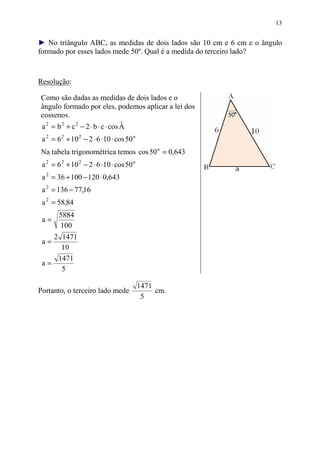 13


► No triângulo ABC, as medidas de dois lados são 10 cm e 6 cm e o ângulo
formado por esses lados mede 50º. Qual é a medida do terceiro lado?


Resolução:

Como são dadas as medidas de dois lados e o
ângulo formado por eles, podemos aplicar a lei dos
cossenos.
a 2 = b 2 + c 2 − 2 ⋅ b ⋅ c ⋅ cos A
                                  ˆ
 a 2 = 6 2 + 10 2 − 2 ⋅ 6 ⋅10 ⋅ cos 50 o
Na tabela trigonométrica temos cos 50 o = 0,643
 a 2 = 6 2 + 10 2 − 2 ⋅ 6 ⋅10 ⋅ cos 50 o
 a 2 = 36 + 100 − 120 ⋅ 0,643
 a 2 = 136 − 77,16
 a 2 = 58,84
        5884
 a=
        100
    2 1471
 a=
      10
     1471
 a=
      5

                                           1471
Portanto, o terceiro lado mede                  cm.
                                            5
 