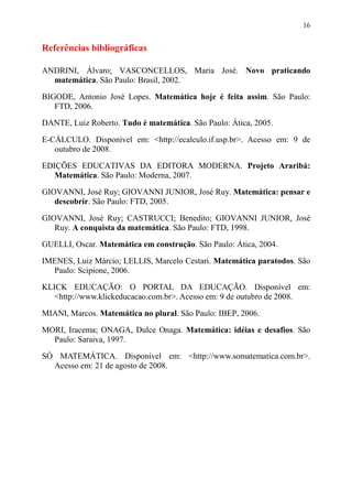 16


Referências bibliográficas

ANDRINI, Álvaro; VASCONCELLOS, Maria José. Novo praticando
  matemática. São Paulo: Brasil, 2002.
BIGODE, Antonio José Lopes. Matemática hoje é feita assim. São Paulo:
   FTD, 2006.
DANTE, Luiz Roberto. Tudo é matemática. São Paulo: Ática, 2005.

E-CÁLCULO. Disponível em: <http://ecalculo.if.usp.br>. Acesso em: 9 de
   outubro de 2008.
EDIÇÕES EDUCATIVAS DA EDITORA MODERNA. Projeto Araribá:
   Matemática. São Paulo: Moderna, 2007.

GIOVANNI, José Ruy; GIOVANNI JUNIOR, José Ruy. Matemática: pensar e
   descobrir. São Paulo: FTD, 2005.

GIOVANNI, José Ruy; CASTRUCCI; Benedito; GIOVANNI JUNIOR, José
   Ruy. A conquista da matemática. São Paulo: FTD, 1998.

GUELLI, Oscar. Matemática em construção. São Paulo: Ática, 2004.
IMENES, Luiz Márcio; LELLIS, Marcelo Cestari. Matemática paratodos. São
  Paulo: Scipione, 2006.

KLICK EDUCAÇÃO: O PORTAL DA EDUCAÇÃO. Disponível em:
   <http://www.klickeducacao.com.br>. Acesso em: 9 de outubro de 2008.

MIANI, Marcos. Matemática no plural. São Paulo: IBEP, 2006.
MORI, Iracema; ONAGA, Dulce Onaga. Matemática: idéias e desafios. São
  Paulo: Saraiva, 1997.
SÓ MATEMÁTICA. Disponível em: <http://www.somatematica.com.br>.
  Acesso em: 21 de agosto de 2008.
 
