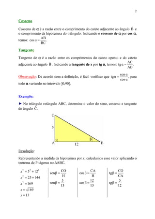2


Cosseno

Cosseno de α é a razão entre o comprimento do cateto adjacente ao ângulo B e
                                                                         ˆ
o comprimento da hipotenusa do triângulo. Indicando o cosseno de α por cos α,
               AB
temos: cos α =    .
               BC

Tangente
Tangente de α é a razão entre os comprimentos do cateto oposto e do cateto
                                                                          AC
adjacente ao ângulo B . Indicando a tangente de x por tg α, temos: tg α =
                    ˆ                                                        .
                                                                          AB
                                                                      sen α
Observação: De acordo com a definição, é fácil verificar que tg α =         , para
                                                                      cos α
todo α variando no intervalo ]0,90[.


Exemplo:
► No triângulo retângulo ABC, determine o valor do seno, cosseno e tangente
          ˆ
do ângulo C .




Resolução:

Representando a medida da hipotenusa por x, calculamos esse valor aplicando o
teorema de Pitágoras no ∆ABC.

 x 2 = 5 2 + 12 2    sen β =
                             CO
                                        cos β =
                                                CA
                                                            tg β =
                                                                   CO
 x 2 = 25 + 144               H                  H                 CA
                              5                 12                  5
 x 2 = 169           sen β =            cos β =             tg β =
                             13                 13                 12
 x = 169
 x = 13
 