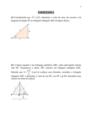 3


                              EXERCÍCIOS A

(1) Considerando que 5 = 2,23 , determine o valor do seno, do cosseno e da
                   ˆ
tangente do ângulo B no triângulo retângulo ABC da figura abaixo.




(2) A figura seguinte é um triângulo eqüilátero ABC, onde cada ângulo interno
vale 60º. Traçando-se a altura AH , teremos um triângulo retângulo AHC.
                  l 3
Sabendo que h =         (você já conhece essa fórmula), considere o triângulo
                    2
retângulo AHC e determine o valor de sen 60º, cos 60º e tg 60º, deixando esses
valores na forma de radical.
 