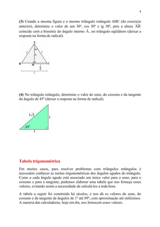 4


(3) Usando a mesma figura e o mesmo triângulo retângulo AHC (do exercício
anterior), determine o valor de sen 30º, cos 30º e tg 30º, pois a altura AH
                                           ˆ
coincide com a bissetriz do ângulo interno A , no triângulo eqüilátero (deixar a
resposta na forma de radical).




(4) No triângulo retângulo, determine o valor do seno, do cosseno e da tangente
do ângulo de 45º (deixar a resposta na forma de radical).




Tabela trigonométrica
Em muitos casos, para resolver problemas com triângulos retângulos é
necessário conhecer as razões trigonométricas dos ângulos agudos do triângulo.
Como a cada ângulo agudo está associado um único valor para o seno, para o
cosseno e para a tangente, podemos elaborar uma tabela que nos forneça esses
valores, evitando assim a necessidade de calculá-los a toda hora.

A tabela a seguir foi construída há séculos, e nos dá os valores do seno, do
cosseno e da tangente de ângulos de 1º até 89º, com aproximação até milésimos.
A maioria das calculadoras, hoje em dia, nos fornecem esses valores.
 