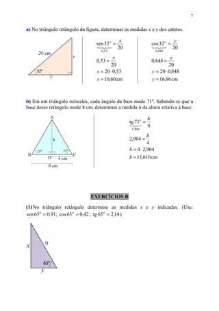 7


a) No triângulo retângulo da figura, determinar as medidas x e y dos catetos.

                                             x                            y
                                  sen 32 o =                   cos 32 o =
                                  123 20                       123 20
                                    0 ,53                         0 ,848

                                           x                             y
                                  0,53 =                       0,848 =
                                         20                             20
                                  x = 20 ⋅ 0,53                y = 20 ⋅ 0,848
                                  x = 10,60 cm                 y = 16,96 cm



b) Em um triângulo isósceles, cada ângulo da base mede 71º. Sabendo-se que a
base desse retângulo mede 8 cm, determinar a medida h da altura relativa à base.

                                                           h
                                                  tg 71o =
                                                  13 4
                                                    2
                                                   2 , 904

                                                            h
                                                  2,904 =
                                                            4
                                                  h = 4 ⋅ 2,904
                                                  h = 11,616 cm




                               EXERCÍCIOS B

(1) No triângulo retângulo determine as medidas x e y indicadas. (Use:
sen 65 o = 0,91; cos 65 o = 0,42 ; tg 65 o = 2,14 )
 