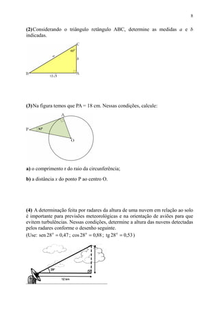 8


(2) Considerando o triângulo retângulo ABC, determine as medidas a e b
indicadas.




(3) Na figura temos que PA = 18 cm. Nessas condições, calcule:




a) o comprimento r do raio da circunferência;

b) a distância x do ponto P ao centro O.




(4) A determinação feita por radares da altura de uma nuvem em relação ao solo
é importante para previsões meteorológicas e na orientação de aviões para que
evitem turbulências. Nessas condições, determine a altura das nuvens detectadas
pelos radares conforme o desenho seguinte.
(Use: sen 28 o = 0,47 ; cos 28 o = 0,88 ; tg 28 o = 0,53 )
 