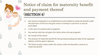 Notice of claim for maternity benefit
and payment thereof
(SECTION 6)
1. Any woman employed in an establishment and entitled to maternity benefit under
the provisions of this Act may give notice in writing in such form as may be
prescribed.
2. In the case of a woman who is pregnant
3. Any woman who has not given the notice when she was pregnant
4. On receipt of the notice
5. The amount of maternity benefit for the period preceding the date of her expected
delivery shall be paid in advance
6. The failure to give notice under this section shall not disentitle a woman to
maternity benefit
 
