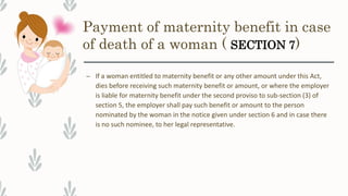 Payment of maternity benefit in case
of death of a woman ( SECTION 7)
– If a woman entitled to maternity benefit or any other amount under this Act,
dies before receiving such maternity benefit or amount, or where the employer
is liable for maternity benefit under the second proviso to sub-section (3) of
section 5, the employer shall pay such benefit or amount to the person
nominated by the woman in the notice given under section 6 and in case there
is no such nominee, to her legal representative.
 