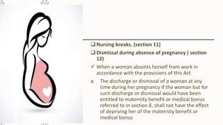  Nursing breaks. (section 11)
 Dismissal during absence of pregnancy ( section
12)
 When a woman absents herself from work in
accordance with the provisions of this Act
a. The discharge or dismissal of a woman at any
time during her pregnancy if the woman but for
such discharge or dismissal would have been
entitled to maternity benefit or medical bonus
referred to in section 8, shall not have the effect
of depriving her of the maternity benefit or
medical bonus
 