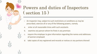 Powers and duties of Inspectors
( section 15 )
– An Inspector may, subject to such restrictions or conditions as may be
prescribed, exercise all or any of the following powers, namely.
a. enter at all reasonable times with such assistants
b. examine any person whom he finds in any premises
c. require the employer to give information regarding the names and addresses
of women employed
d. take copies of any registered and records or notices or any portions thereof.
 