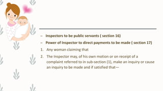 – Inspectors to be public servants ( section 16)
– Power of Inspector to direct payments to be made ( section 17)
1. Any woman claiming that
2. The Inspector may, of his own motion or on receipt of a
complaint referred to in sub-section (1), make an inquiry or cause
an inquiry to be made and if satisfied that—
 