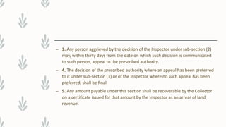 – 3. Any person aggrieved by the decision of the Inspector under sub-section (2)
may, within thirty days from the date on which such decision is communicated
to such person, appeal to the prescribed authority.
– 4. The decision of the prescribed authority where an appeal has been preferred
to it under sub-section (3) or of the Inspector where no such appeal has been
preferred, shall be final.
– 5. Any amount payable under this section shall be recoverable by the Collector
on a certificate issued for that amount by the Inspector as an arrear of land
revenue.
 