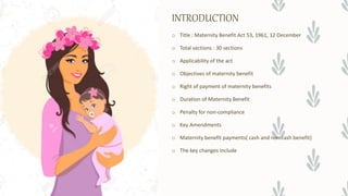 INTRODUCTION
o Title : Maternity Benefit Act 53, 1961, 12 December
o Total sections : 30 sections
o Applicability of the act
o Objectives of maternity benefit
o Right of payment of maternity benefits
o Duration of Maternity Benefit
o Penalty for non-compliance
o Key Amendments
o Maternity benefit payments( cash and non cash benefit)
o The key changes include
 