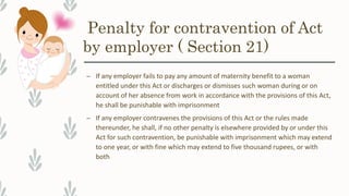 Penalty for contravention of Act
by employer ( Section 21)
– If any employer fails to pay any amount of maternity benefit to a woman
entitled under this Act or discharges or dismisses such woman during or on
account of her absence from work in accordance with the provisions of this Act,
he shall be punishable with imprisonment
– If any employer contravenes the provisions of this Act or the rules made
thereunder, he shall, if no other penalty is elsewhere provided by or under this
Act for such contravention, be punishable with imprisonment which may extend
to one year, or with fine which may extend to five thousand rupees, or with
both
 
