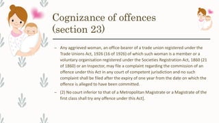 Cognizance of offences
(section 23)
– Any aggrieved woman, an office-bearer of a trade union registered under the
Trade Unions Act, 1926 (16 of 1926) of which such woman is a member or a
voluntary organisation registered under the Societies Registration Act, 1860 (21
of 1860) or an Inspector, may file a complaint regarding the commission of an
offence under this Act in any court of competent jurisdiction and no such
complaint shall be filed after the expiry of one year from the date on which the
offence is alleged to have been committed.
– (2) No court inferior to that of a Metropolitan Magistrate or a Magistrate of the
first class shall try any offence under this Act].
 