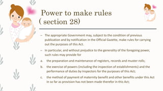 Power to make rules
( section 28)
– The appropriate Government may, subject to the condition of previous
publication and by notification in the Official Gazette, make rules for carrying
out the purposes of this Act.
– In particular, and without prejudice to the generality of the foregoing power,
such rules may provide for
a. the preparation and maintenance of registers, records and muster-rolls;
b. the exercise of powers (including the inspection of establishments) and the
performance of duties by Inspectors for the purposes of this Act;
c. the method of payment of maternity benefit and other benefits under this Act
in so far as provision has not been made therefor in this Act;
 