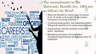 The amendments to the
Maternity Benefit Act, 1961 are
as follows (in Brief)
• Maternity Benefit for women gets increased
from 12 weeks to 26 weeks for the women
having two surviving children.
• ‘Commissioning mother’ and ‘Adopting mother’
Will get the benefit of 12 weeks maternity leave
• Organizations will also facilitate work from
home conditions
• Mandatory provision of Creche when
introduced organizations having more than 50
employees
 