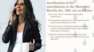 Justification of the
amendments to the Maternity
Benefit Act, 1961 are as follows:
 For every child, it is important to have proper
maternal care
 having proper maternal care is very important for the
growth and development of a child
 The enhancement of Maternity Benefits to 24 weeks
has been recommended by the 44th, 45th, and 46th
Indian Labour Conference
 Ministry of Women & Child Development has also
given a proposal to increase the maternity leave up to
08 months.
 