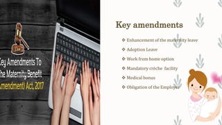 Key amendments
 Enhancement of the maternity leave
 Adoption Leave
 Work from home option
 Mandatory crèche facility
 Medical bonus
 Obligation of the Employer
 