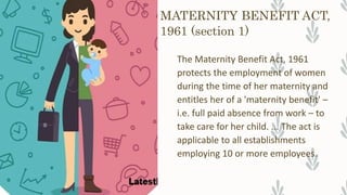 MATERNITY BENEFIT ACT,
1961 (section 1)
The Maternity Benefit Act, 1961
protects the employment of women
during the time of her maternity and
entitles her of a 'maternity benefit' –
i.e. full paid absence from work – to
take care for her child. ... The act is
applicable to all establishments
employing 10 or more employees.
 