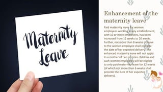 Enhancement of the
maternity leave
Paid maternity leave for women
employees working in any establishment,
with 10 or more employees, has been
increased from 12 weeks to 26 weeks.
Further, not more than 8 weeks of leave
to the women employee shall precede
the date of her expected delivery. The
enhanced maternity leave will not apply
to a mother of two or more children and
such women employees will be eligible
to only paid maternity leave for 12 weeks
(of which not more than 6 weeks shall
precede the date of her expected
delivery).
 