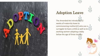 Adoption Leave
The Amended Act introduces 12
weeks of maternity leave to
commissioning mothers[1] who use a
surrogate to have a child as well as to
working women adopting a baby
below the age of three months
 