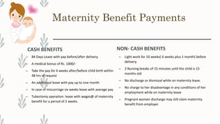 Maternity Benefit Payments
CASH BENEFITS
– 84 Days Leave with pay before/after delivery.
– A medical bonus of Rs. 1000/-
– Take the pay for 6 weeks after/before child birth within
48 hrs of request
– An additional leave with pay up to one month
– In case of miscarriage six weeks leave with average pay
– Tubectomy operation: leave with wages@ of maternity
benefit for a period of 2 weeks.
NON- CASH BENEFITS
– Light work for 10 weeks( 6 weeks plus 1 month) before
delivery.
– 2 Nursing breaks of 15 minutes until the child is 15
months old
– No discharge or dismissal while on maternity leave.
– No charge to her disadvantage in any conditions of her
employment while on maternity leave
– Pregnant women discharge may still claim maternity
benefit from employer.
 