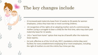 The key changes include
– (i) increased paid maternity leave from 12 weeks to 26 weeks for women
employees, unless they have two or more surviving children;
– (ii) recognition of the rights of an adopting mother and of a commissioning
mother (using a surrogate to bear a child) for the first time, who may claim paid
maternity leave for 12 weeks;
– (iii) a “work from home” option that may be of benefit after the maternity
leave expires;
– (iv) and, effective as of the 1st of July, 2017, mandatory crèche (day care)
facilities for every establishment employing 50 or more employees, including
the right of mothers to visit the crèche four times per day.
 