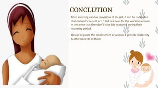 CONCLUTION
After analyzing various provisions of the Act, it can be concluded
that maternity benefit act, 1961 is a boon for the working women
in the sense that they don’t have job insecurity during their
maternity period.
This act regulate the employment of women & provide maternity
& other benefits of them.
 