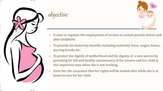 objective
– It aims to regulate the employment of women in certain periods before and
after childbirth
– To provide for maternity benefits including maternity leave, wages, bonus,
nursing breaks etc.
– To protect the dignity of motherhood and the dignity of a new person by
providing for full and healthy maintenance of the women and her child at
this important time when she is not working.
– Gives her the assurance that her rights will be looked after while she is at
home to care for her child.
 