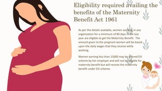 Eligibility required availing the
benefits of the Maternity
Benefit Act 1961
As per the details available, women working in any
organization for a minimum of 80 days in the last
year are eligible to get the Maternity Benefit. The
amount given to the pregnant women will be based
upon the daily wages that they receive while
working.
Women earning less than 15000 may be offered ESI
scheme by her employer and will not be eligible for
maternity benefit but will receive the maternity
benefit under ESI scheme.
 