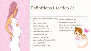 Definitions ( section 3)
– Appropriate government(section
3a)
– Child ( section 3b)
– Delivery ( section 3c)
– Employer ( section 3d)
– Establishment (section 3e)
– Factory (section 3f)
– Inspector (section 3g)
– Maternity benefit (section 3h)
– Mine (section 3i)
– Miscarriage (section 3j)
– Plantation (section 3k)
– Prescribed (section 3l)
– State Government (section 3m)
– Wages (section 3n)
– Women (section 3o)
 