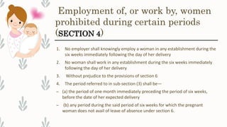 Employment of, or work by, women
prohibited during certain periods
(SECTION 4)
1. No employer shall knowingly employ a woman in any establishment during the
six weeks immediately following the day of her delivery
2. No woman shall work in any establishment during the six weeks immediately
following the day of her delivery
3. Without prejudice to the provisions of section 6
4. The period referred to in sub-section (3) shall be—
– (a) the period of one month immediately preceding the period of six weeks,
before the date of her expected delivery
– (b) any period during the said period of six weeks for which the pregnant
woman does not avail of leave of absence under section 6.
 
