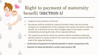 Right to payment of maternity
benefit (SECTION 5)
1. Subject to the provisions of this Act
2. No woman shall be entitled to maternity benefit unless she has actually
worked in an establishment of the employer from whom she claims maternity
benefit, for a period of not less than 4 [eighty days] in the twelve months
immediately preceding the date of her expected delivery
3. The maximum period for which any woman shall be entitled to maternity
benefit shall be 12 weeks of which not more than 6 weeks shall precede the
date of her expected delivery
– Continuance of payment of maternity benefit in certain cases(section 5A)
– Payment of maternity Benefit in certain cases (section 5B)
 