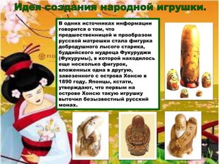 В одних источниках информации
говорится о том, что
предшественницей и прообразом
русской матрешки стала фигурка
добродушного лысого старика,
буддийского мудреца Фукуруджи
(Фукурумы), в которой находилось
еще несколько фигурок,
вложенных одна в другую,
завезенного с острова Хонсю в
1890 году. Японцы, кстати,
утверждают, что первым на
острове Хонсю такую игрушку
выточил безызвестный русский
монах.
 
