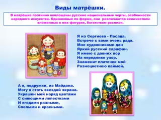 Виды матрѐшки.
В матрѐшке поэтично воплощены русские национальные черты, особенности
народного искусства. Одинаковые по форме, они различаются количеством
             вложенных в них фигурок, богатством росписи.



                                Я из Сергиева - Посада.
                                Встрече с вами очень рада.
                                Мне художниками дан
                                Яркий русский сарафан.
                                Я имею с давних пор
                                На переднике узор.
                                Знаменит платочек мой
                                Разноцветною каймой.




   А я, подружки, из Майдана.
   Могу я стать звездой экрана.
   Украшен мой наряд цветами
   С сияющими лепестками
   И ягодами разными,
   Спелыми и красными.
 