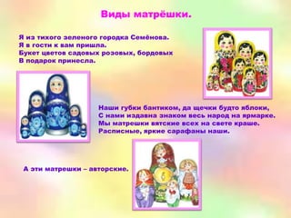 Виды матрѐшки.

Я из тихого зеленого городка Семѐнова.
Я в гости к вам пришла.
Букет цветов садовых розовых, бордовых
В подарок принесла.




                    Наши губки бантиком, да щечки будто яблоки,
                    С нами издавна знаком весь народ на ярмарке.
                    Мы матрешки вятские всех на свете краше.
                    Расписные, яркие сарафаны наши.




 А эти матрешки – авторские.
 