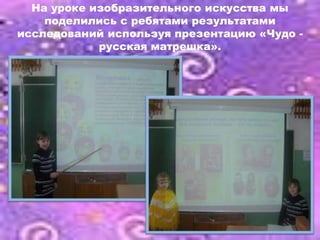 На уроке изобразительного искусства мы
    поделились с ребятами результатами
исследований используя презентацию «Чудо -
            русская матрешка».
 