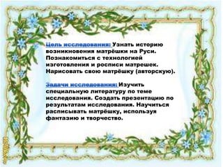 Узнать историю
возникновения матрѐшки на Руси.
Познакомиться с технологией
изготовления и росписи матрешек.
Нарисовать свою матрѐшку (авторскую).

                     Изучить
специальную литературу по теме
исследования. Создать презентацию по
результатам исследования. Научиться
расписывать матрѐшку, используя
фантазию и творчество.
 