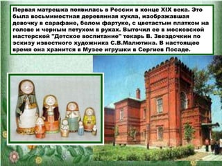 Первая матрешка появилась в России в конце XIX века. Это
была восьмиместная деревянная кукла, изображавшая
девочку в сарафане, белом фартуке, с цветастым платком на
голове и черным петухом в руках. Выточил ее в московской
мастерской "Детское воспитание" токарь В. Звездочкин по
эскизу известного художника С.В.Малютина. В настоящее
время она хранится в Музее игрушки в Сергиев Посаде.
 