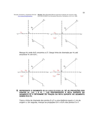 10
Desenho, Geometria e Arquitetura On-Line   Resumo. Maria Bernadete Barison apresenta resoluções de exercícios sobre
      www.mat.uel.br/geometrica            ESTUDO DA RETA em Geometria Descritiva. Geométrica vol.2 n.5c. 2006




         Marque H2 onde A2F2 encontra a LT. Desça linha de chamada por H2 até
         encontrar H1 em A1F1.




    8.   REPRESENTE O SEGMENTO E(1,0;1,5;9,0) F(1,0;9,0;1,0). DÊ AS PROJEÇÕES DOS
         PONTOS O(__;3,5;__) E P(__;__;3,0) PERTENCENTES À RETA SUPORTE DO
         SEGMENTO EF E DETERMINE OS TRAÇOS DA RETA SUPORTE DO SEGMENTO
         SOBRE PH E PV.

         Trace a linha de chamada dos pontos E e F a uma distância igual a 1 cm da
         origem o. Em seguida, marque as projeções E1F1 e E2F2 dos pontos E e F.
 