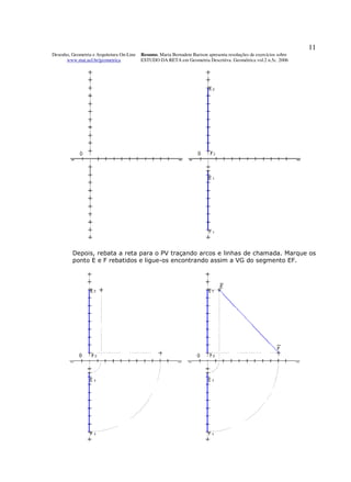 11
Desenho, Geometria e Arquitetura On-Line   Resumo. Maria Bernadete Barison apresenta resoluções de exercícios sobre
      www.mat.uel.br/geometrica            ESTUDO DA RETA em Geometria Descritiva. Geométrica vol.2 n.5c. 2006




         Depois, rebata a reta para o PV traçando arcos e linhas de chamada. Marque os
         ponto E e F rebatidos e ligue-os encontrando assim a VG do segmento EF.
 