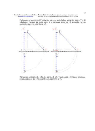 12
Desenho, Geometria e Arquitetura On-Line   Resumo. Maria Bernadete Barison apresenta resoluções de exercícios sobre
      www.mat.uel.br/geometrica            ESTUDO DA RETA em Geometria Descritiva. Geométrica vol.2 n.5c. 2006


         Prolongue o segmento EF rebatido para os dois lados, achando assim V e H
         rebatidos. Marque V2 junto com V e construa arco por H achando H1. As
         projeções V1 e H2 estarão na LT.




         Marque as projeções O1 e P2 dos pontos O e P. Trace arcos e linhas de chamada
         pelas projeções O1 e P2 encontrando assim O2 e P1.
 